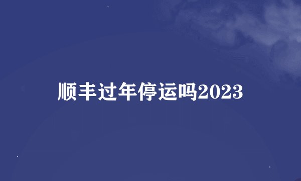 顺丰过年停运吗2023