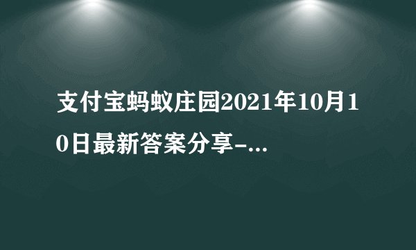 支付宝蚂蚁庄园2021年10月10日最新答案分享-蚂蚁庄园10月10日答案是什么