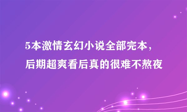 5本激情玄幻小说全部完本，后期超爽看后真的很难不熬夜