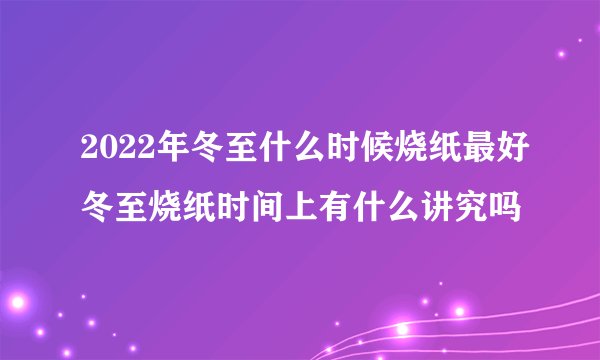 2022年冬至什么时候烧纸最好冬至烧纸时间上有什么讲究吗