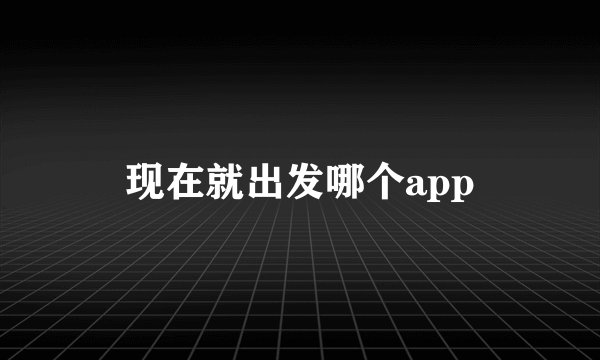 现在就出发哪个app