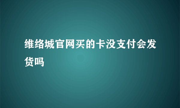 维络城官网买的卡没支付会发货吗
