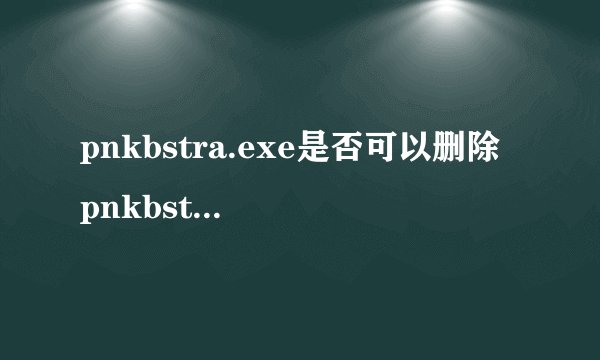 pnkbstra.exe是否可以删除 pnkbstra.exe是什么进程文件
