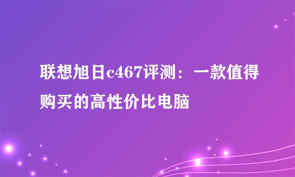 联想旭日c467评测：一款值得购买的高性价比电脑