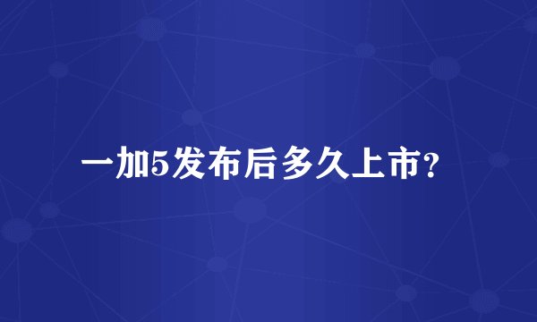 一加5发布后多久上市？