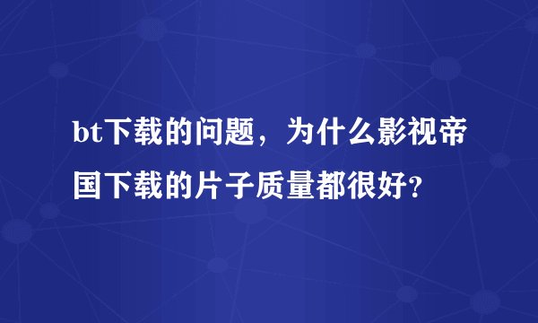 bt下载的问题，为什么影视帝国下载的片子质量都很好？