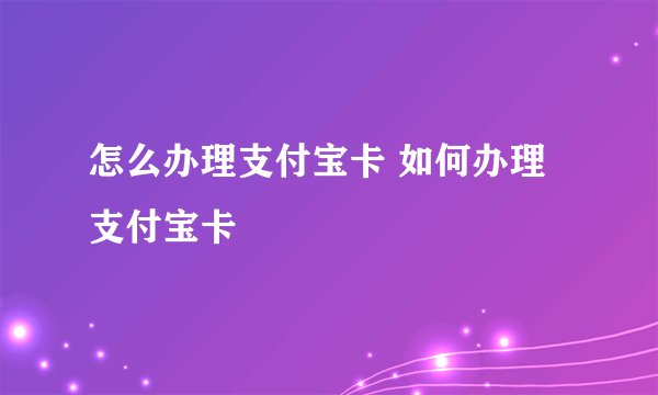 怎么办理支付宝卡 如何办理支付宝卡