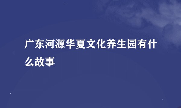 广东河源华夏文化养生园有什么故事