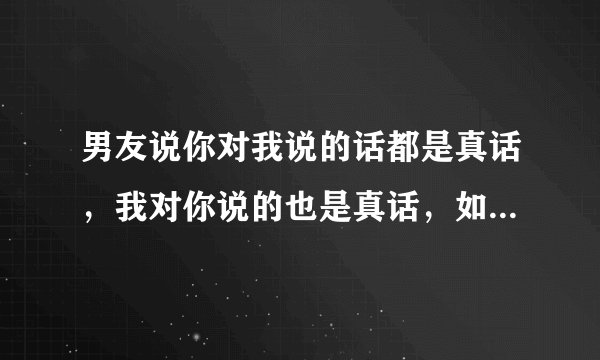 男友说你对我说的话都是真话，我对你说的也是真话，如果你说的是谎言，我对你说的也谎言，这是什么意思？