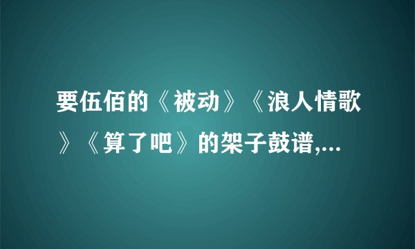 要伍佰的《被动》《浪人情歌》《算了吧》的架子鼓谱,有的可以直接传给我