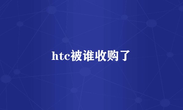 htc被谁收购了