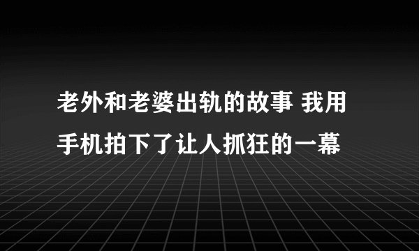 老外和老婆出轨的故事 我用手机拍下了让人抓狂的一幕
