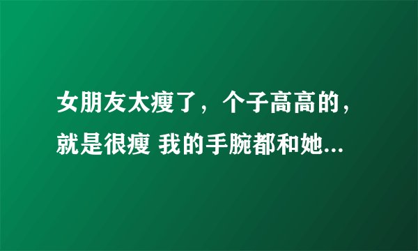女朋友太瘦了，个子高高的，就是很瘦 我的手腕都和她的手臂一样粗了。 怕以后生出来的小孩子