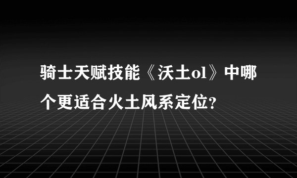 骑士天赋技能《沃土ol》中哪个更适合火土风系定位？