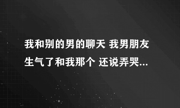 我和别的男的聊天 我男朋友生气了和我那个 还说弄哭我 为什么？