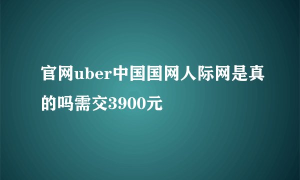 官网uber中国国网人际网是真的吗需交3900元