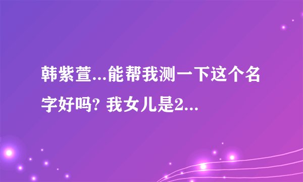 韩紫萱...能帮我测一下这个名字好吗? 我女儿是2008年12月13点35分出生的