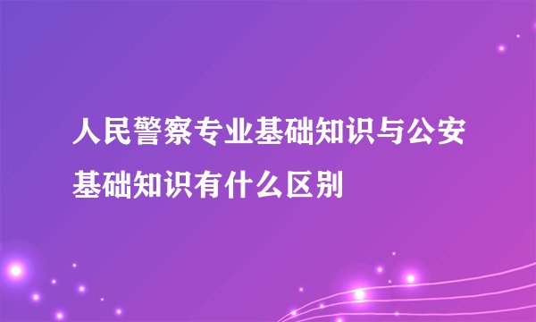 人民警察专业基础知识与公安基础知识有什么区别