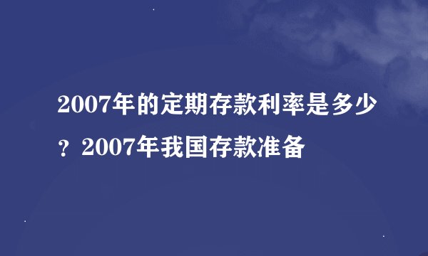 2007年的定期存款利率是多少？2007年我国存款准备