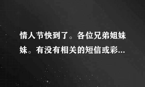 情人节快到了。各位兄弟姐妹妹。有没有相关的短信或彩信。给我发个。我女朋友回家了。我想发给她。1365624