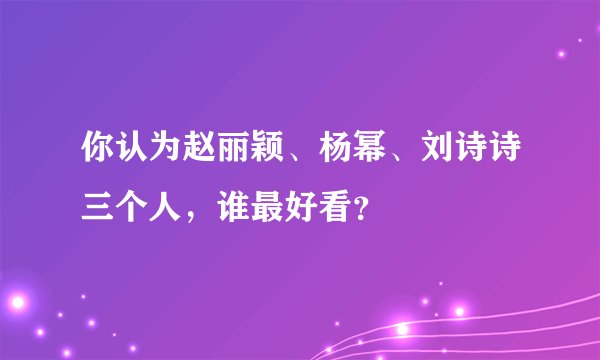 你认为赵丽颖、杨幂、刘诗诗三个人，谁最好看？
