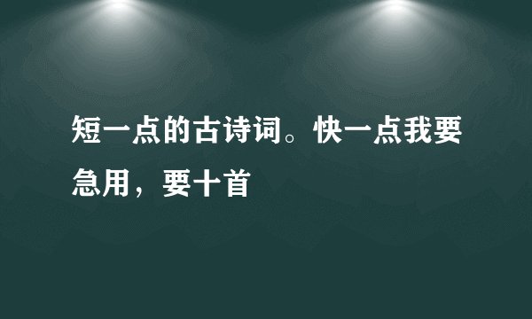 短一点的古诗词。快一点我要急用，要十首