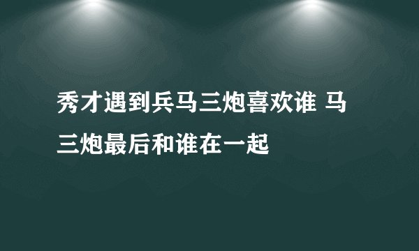 秀才遇到兵马三炮喜欢谁 马三炮最后和谁在一起