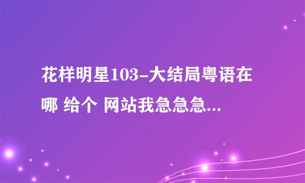 花样明星103-大结局粤语在哪 给个 网站我急急急······