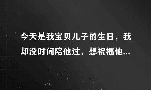今天是我宝贝儿子的生日，我却没时间陪他过，想祝福他，却不知道怎么写