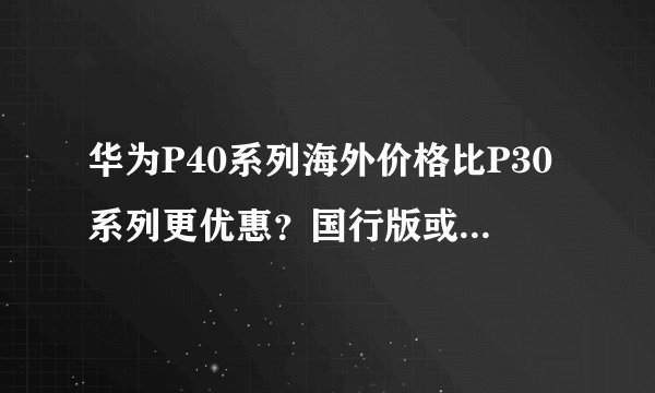 华为P40系列海外价格比P30系列更优惠？国行版或售4588元起