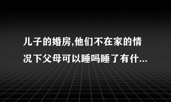 儿子的婚房,他们不在家的情况下父母可以睡吗睡了有什么不好吗？