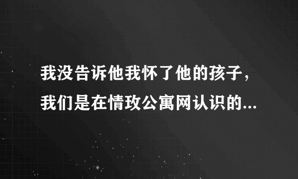 我没告诉他我怀了他的孩子，我们是在情玫公寓网认识的，大家都是网恋不靠谱，但我没听，现在怎么办
