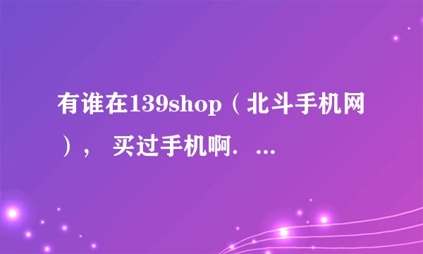 有谁在139shop（北斗手机网）， 买过手机啊．信誉和质量怎么样啊．