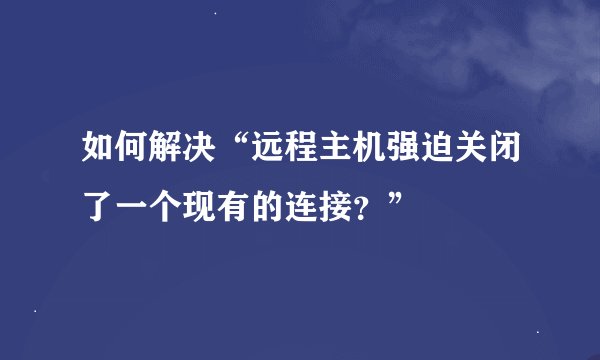 如何解决“远程主机强迫关闭了一个现有的连接？”