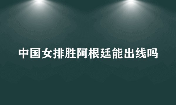 中国女排胜阿根廷能出线吗