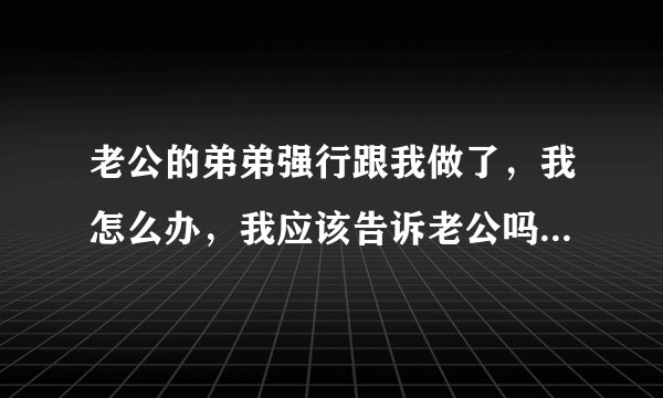 老公的弟弟强行跟我做了，我怎么办，我应该告诉老公吗，好害怕