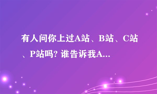 有人问你上过A站、B站、C站、P站吗? 谁告诉我A站和C站是什么 我只知道b站和p站是bilibi