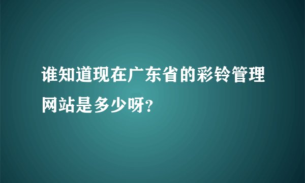 谁知道现在广东省的彩铃管理网站是多少呀？
