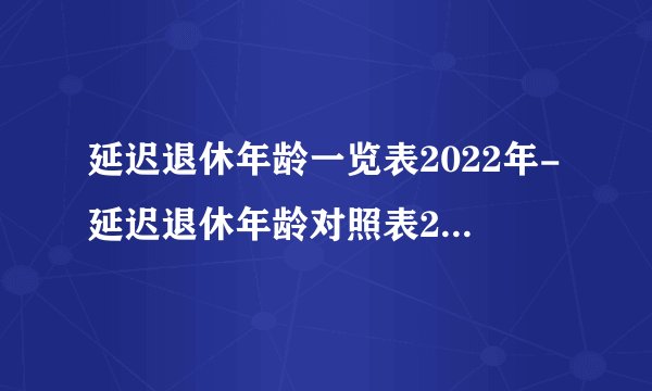 延迟退休年龄一览表2022年-延迟退休年龄对照表2022年新消息