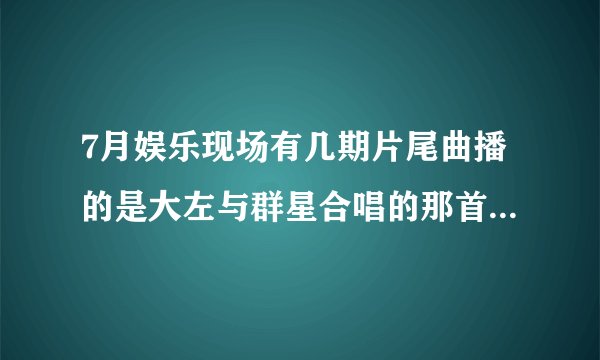 7月娱乐现场有几期片尾曲播的是大左与群星合唱的那首歌叫什么名字？