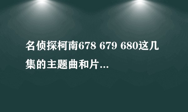 名侦探柯南678 679 680这几集的主题曲和片尾曲叫什么啊?谢谢!!