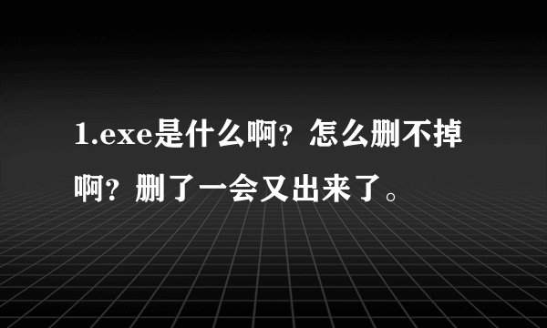 1.exe是什么啊？怎么删不掉啊？删了一会又出来了。