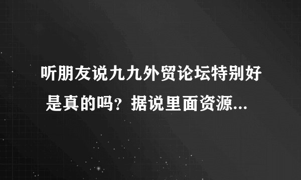 听朋友说九九外贸论坛特别好 是真的吗？据说里面资源特多 会员也特多 真的能帮倒我们这些外贸新手吗？