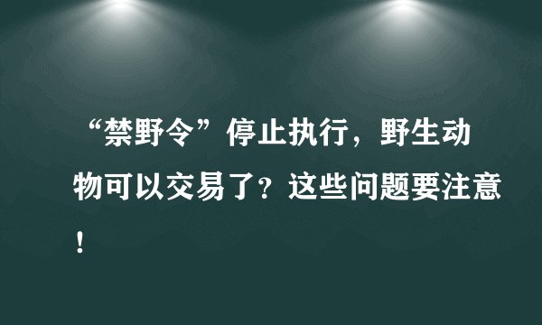“禁野令”停止执行，野生动物可以交易了？这些问题要注意！