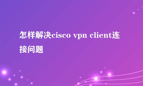 怎样解决cisco vpn client连接问题