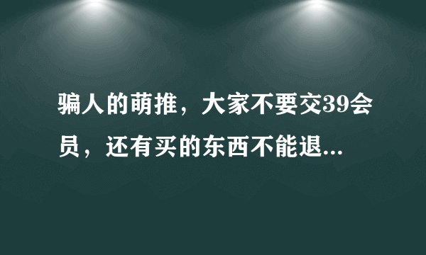 骗人的萌推，大家不要交39会员，还有买的东西不能退。一元购是假的，骗人的，会员也不能退，客服不理你？