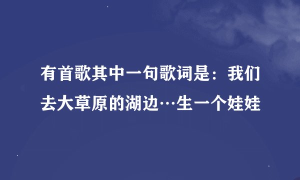 有首歌其中一句歌词是：我们去大草原的湖边…生一个娃娃