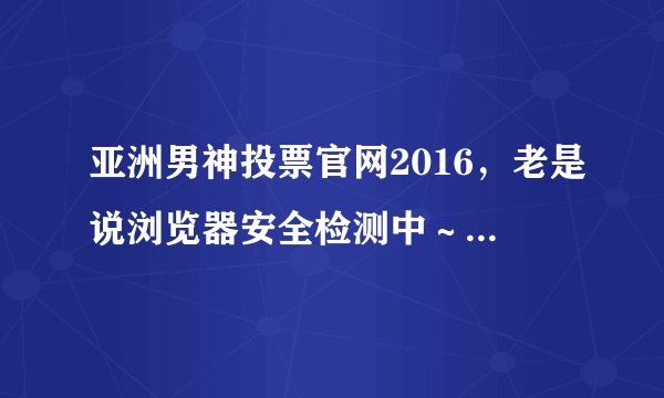 亚洲男神投票官网2016，老是说浏览器安全检测中～进去了投票网页。