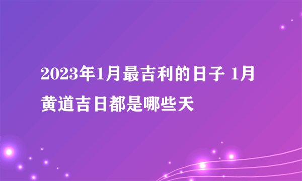 2023年1月最吉利的日子 1月黄道吉日都是哪些天