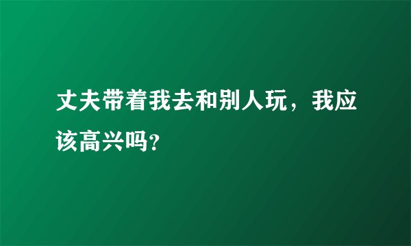 丈夫带着我去和别人玩，我应该高兴吗？